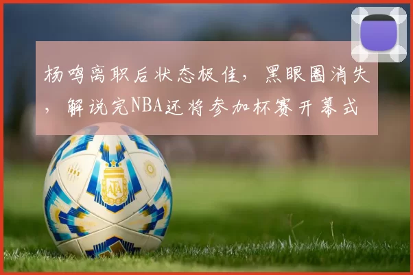 杨鸣离职后状态极佳，黑眼圈消失，解说完NBA还将参加杯赛开幕式