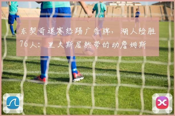 东契奇退赛怒踢广告牌，湖人险胜76人：里夫斯居然带的动詹姆斯